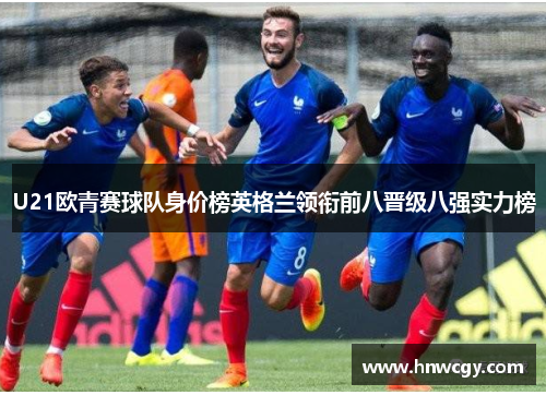 U21欧青赛球队身价榜英格兰领衔前八晋级八强实力榜