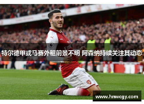 特尔德甲或马赛外租前景不明 阿森纳持续关注其动态