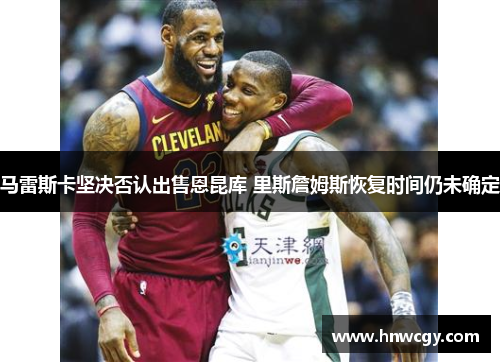 马雷斯卡坚决否认出售恩昆库 里斯詹姆斯恢复时间仍未确定